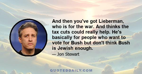 And then you've got Lieberman, who is for the war. And thinks the tax cuts could really help. He's basically for people who want to vote for Bush but don't think Bush is Jewish enough.