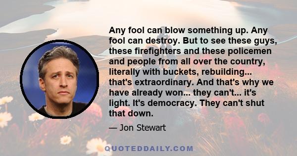 Any fool can blow something up. Any fool can destroy. But to see these guys, these firefighters and these policemen and people from all over the country, literally with buckets, rebuilding... that's extraordinary. And