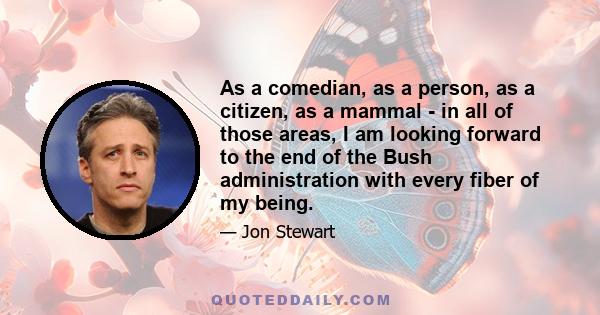 As a comedian, as a person, as a citizen, as a mammal - in all of those areas, I am looking forward to the end of the Bush administration with every fiber of my being.