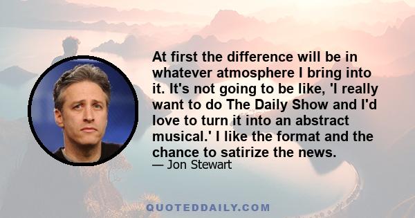 At first the difference will be in whatever atmosphere I bring into it. It's not going to be like, 'I really want to do The Daily Show and I'd love to turn it into an abstract musical.' I like the format and the chance