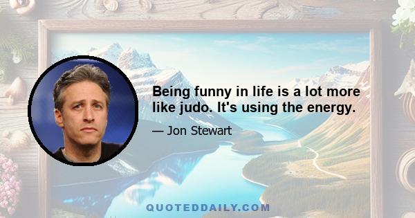 Being funny in life is a lot more like judo. It's using the energy.