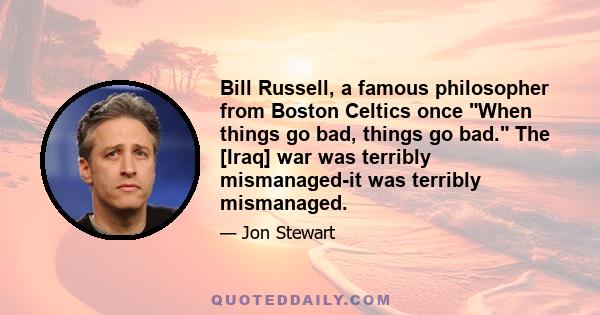 Bill Russell, a famous philosopher from Boston Celtics once When things go bad, things go bad. The [Iraq] war was terribly mismanaged-it was terribly mismanaged.