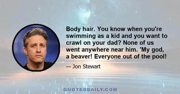 Body hair. You know when you're swimming as a kid and you want to crawl on your dad? None of us went anywhere near him. 'My god, a beaver! Everyone out of the pool!