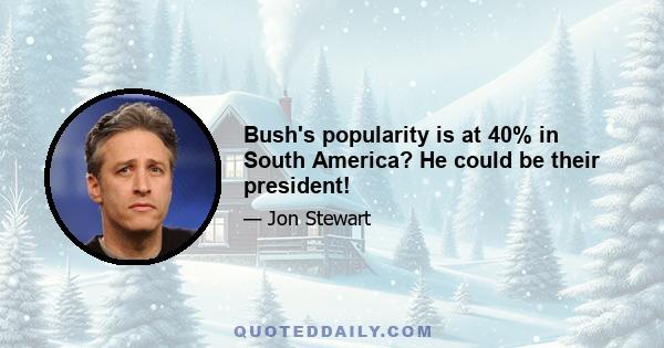 Bush's popularity is at 40% in South America? He could be their president!