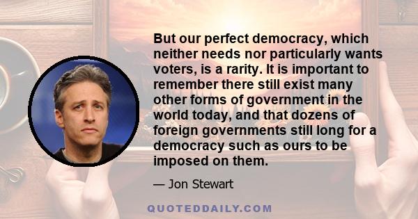 But our perfect democracy, which neither needs nor particularly wants voters, is a rarity. It is important to remember there still exist many other forms of government in the world today, and that dozens of foreign