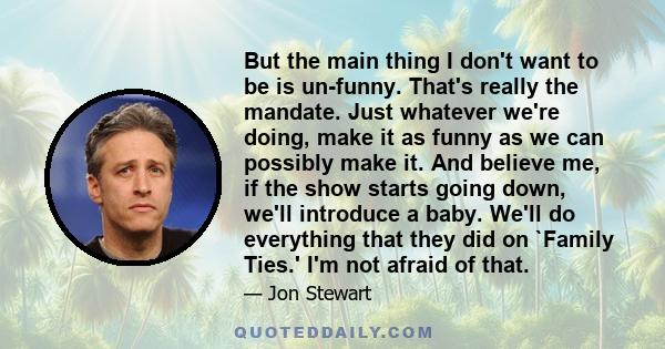 But the main thing I don't want to be is un-funny. That's really the mandate. Just whatever we're doing, make it as funny as we can possibly make it. And believe me, if the show starts going down, we'll introduce a