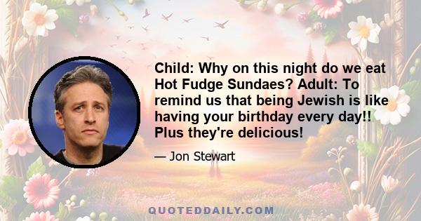 Child: Why on this night do we eat Hot Fudge Sundaes? Adult: To remind us that being Jewish is like having your birthday every day!! Plus they're delicious!