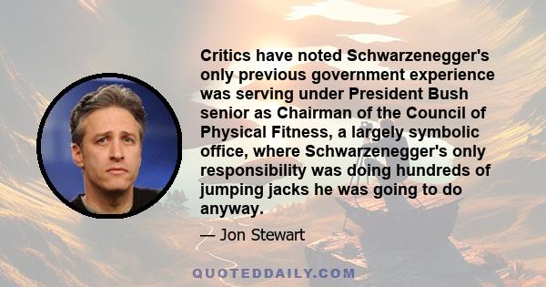 Critics have noted Schwarzenegger's only previous government experience was serving under President Bush senior as Chairman of the Council of Physical Fitness, a largely symbolic office, where Schwarzenegger's only