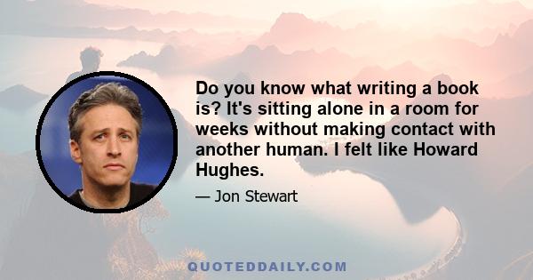 Do you know what writing a book is? It's sitting alone in a room for weeks without making contact with another human. I felt like Howard Hughes.