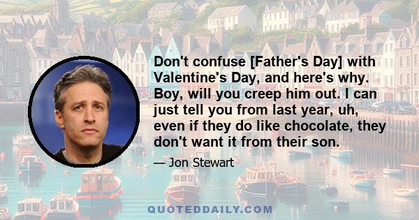 Don't confuse [Father's Day] with Valentine's Day, and here's why. Boy, will you creep him out. I can just tell you from last year, uh, even if they do like chocolate, they don't want it from their son.