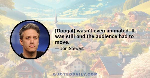 [Doogal] wasn't even animated. It was still and the audience had to move.