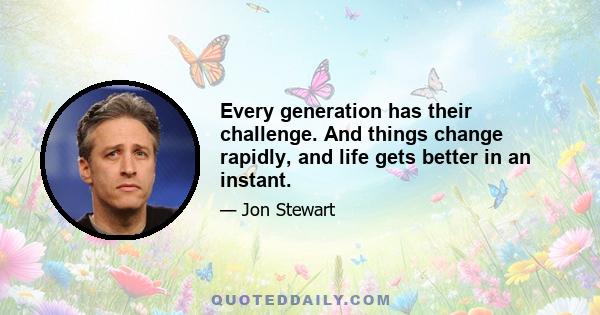 Every generation has their challenge. And things change rapidly, and life gets better in an instant.