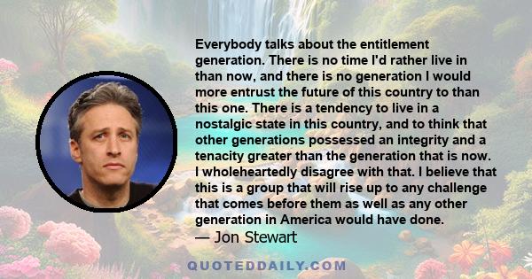 Everybody talks about the entitlement generation. There is no time I'd rather live in than now, and there is no generation I would more entrust the future of this country to than this one. There is a tendency to live in 