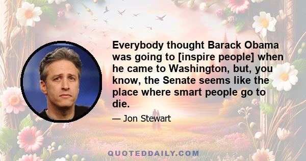 Everybody thought Barack Obama was going to [inspire people] when he came to Washington, but, you know, the Senate seems like the place where smart people go to die.