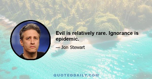 Evil is relatively rare. Ignorance is epidemic.