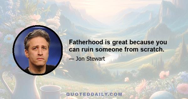 Fatherhood is great because you can ruin someone from scratch.