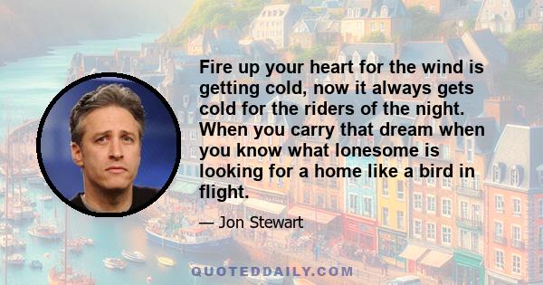 Fire up your heart for the wind is getting cold, now it always gets cold for the riders of the night. When you carry that dream when you know what lonesome is looking for a home like a bird in flight.