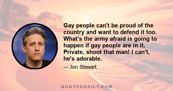 Gay people can't be proud of the country and want to defend it too. What's the army afraid is going to happen if gay people are in it. Private, shoot that man! I can't, he's adorable.