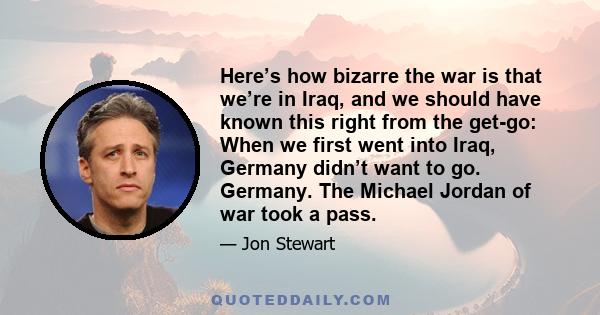 Here’s how bizarre the war is that we’re in Iraq, and we should have known this right from the get-go: When we first went into Iraq, Germany didn’t want to go. Germany. The Michael Jordan of war took a pass.