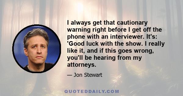 I always get that cautionary warning right before I get off the phone with an interviewer. It's: 'Good luck with the show. I really like it, and if this goes wrong, you'll be hearing from my attorneys.