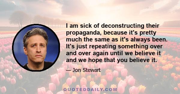 I am sick of deconstructing their propaganda, because it's pretty much the same as it's always been. It's just repeating something over and over again until we believe it and we hope that you believe it.