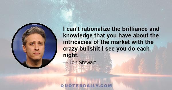 I can't rationalize the brilliance and knowledge that you have about the intricacies of the market with the crazy bullshit I see you do each night.