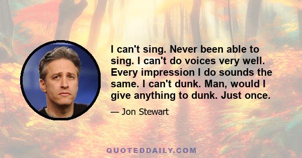 I can't sing. Never been able to sing. I can't do voices very well. Every impression I do sounds the same. I can't dunk. Man, would I give anything to dunk. Just once.