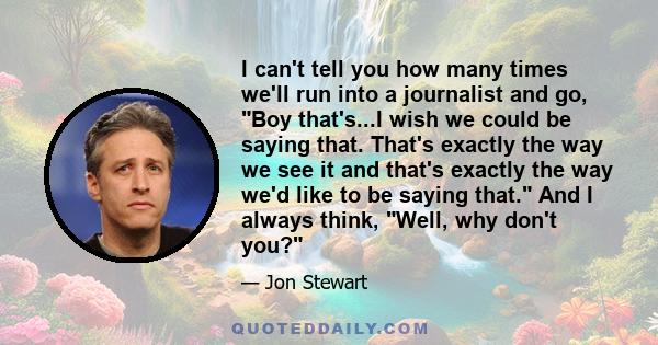 I can't tell you how many times we'll run into a journalist and go, Boy that's...I wish we could be saying that. That's exactly the way we see it and that's exactly the way we'd like to be saying that. And I always