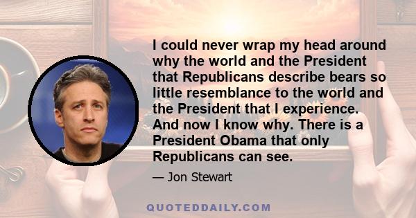 I could never wrap my head around why the world and the President that Republicans describe bears so little resemblance to the world and the President that I experience. And now I know why. There is a President Obama