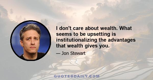 I don't care about wealth. What seems to be upsetting is institutionalizing the advantages that wealth gives you.