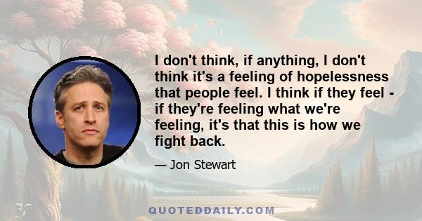 I don't think, if anything, I don't think it's a feeling of hopelessness that people feel. I think if they feel - if they're feeling what we're feeling, it's that this is how we fight back.