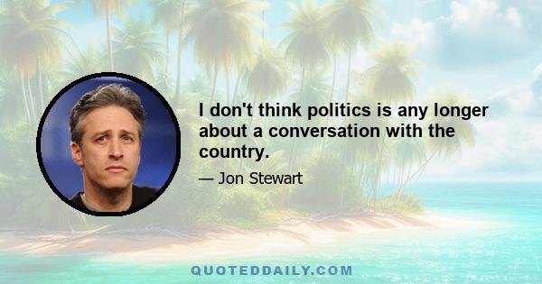 I don't think politics is any longer about a conversation with the country.