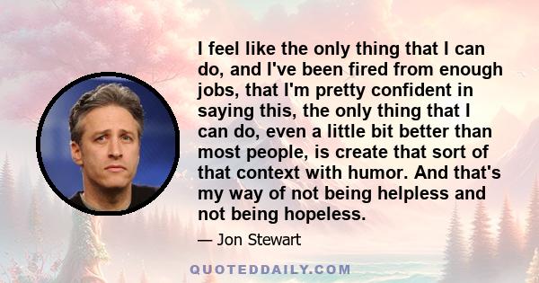 I feel like the only thing that I can do, and I've been fired from enough jobs, that I'm pretty confident in saying this, the only thing that I can do, even a little bit better than most people, is create that sort of