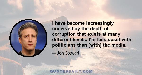 I have become increasingly unnerved by the depth of corruption that exists at many different levels. I'm less upset with politicians than [with] the media.