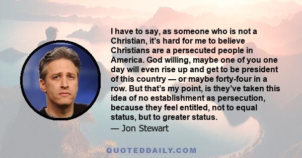 I have to say, as someone who is not a Christian, it’s hard for me to believe Christians are a persecuted people in America. God willing, maybe one of you one day will even rise up and get to be president of this