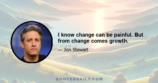 I know change can be painful. But from change comes growth.