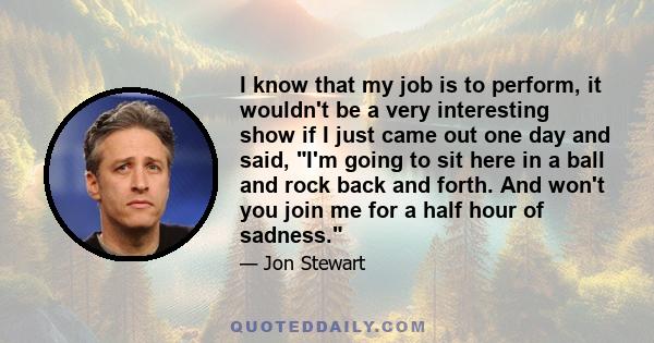 I know that my job is to perform, it wouldn't be a very interesting show if I just came out one day and said, I'm going to sit here in a ball and rock back and forth. And won't you join me for a half hour of sadness.