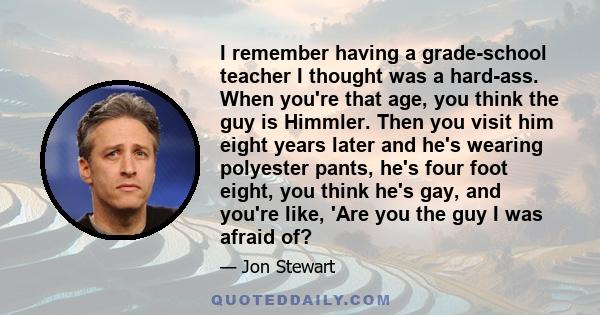 I remember having a grade-school teacher I thought was a hard-ass. When you're that age, you think the guy is Himmler. Then you visit him eight years later and he's wearing polyester pants, he's four foot eight, you