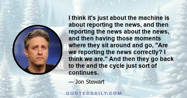 I think it's just about the machine is about reporting the news, and then reporting the news about the news, and then having those moments where they sit around and go, Are we reporting the news correctly? I think we