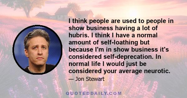 I think people are used to people in show business having a lot of hubris. I think I have a normal amount of self-loathing but because I'm in show business it's considered self-deprecation. In normal life I would just