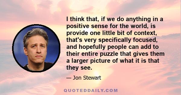 I think that, if we do anything in a positive sense for the world, is provide one little bit of context, that's very specifically focused, and hopefully people can add to their entire puzzle that gives them a larger