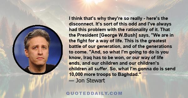 I think that's why they're so really - here's the disconnect. It's sort of this odd and I've always had this problem with the rationality of it. That the President [George W.Bush] says, We are in the fight for a way of