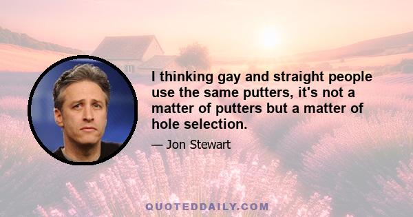 I thinking gay and straight people use the same putters, it's not a matter of putters but a matter of hole selection.