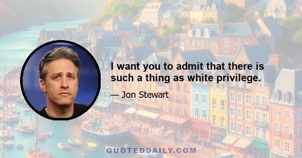 I want you to admit that there is such a thing as white privilege.