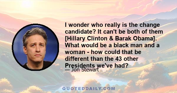 I wonder who really is the change candidate? It can't be both of them [Hillary Clinton & Barak Obama]. What would be a black man and a woman - how could that be different than the 43 other Presidents we've had?