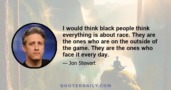 I would think black people think everything is about race. They are the ones who are on the outside of the game. They are the ones who face it every day.