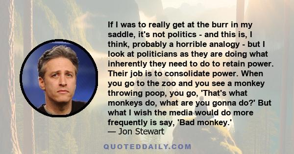 If I was to really get at the burr in my saddle, it's not politics - and this is, I think, probably a horrible analogy - but I look at politicians as they are doing what inherently they need to do to retain power. Their 