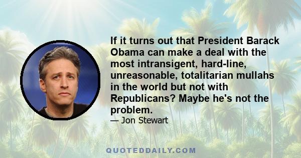 If it turns out that President Barack Obama can make a deal with the most intransigent, hard-line, unreasonable, totalitarian mullahs in the world but not with Republicans? Maybe he's not the problem.