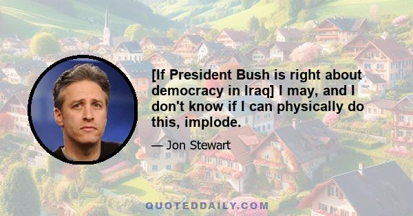 [If President Bush is right about democracy in Iraq] I may, and I don't know if I can physically do this, implode.