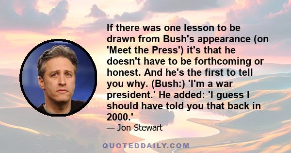 If there was one lesson to be drawn from Bush's appearance (on 'Meet the Press') it's that he doesn't have to be forthcoming or honest. And he's the first to tell you why. (Bush:) 'I'm a war president.' He added: 'I